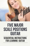 Five Major Scale Positions Guitar Sequential Instructions For Learning Guitar: How To Practice Caged System Guitar