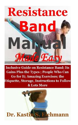 Resistance Band Manual Made Easy: Inclusive Guide on Resistance Band; Its Gains Plus the Types ;People Who Can Go for It; Amazing Exercises; the Etiquette, Storage, Instructions to Follow & Lots More