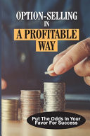 Option-Selling In A Profitable Way Put The Odds In Your Favor For Success: The Mechanics Of Option Selling