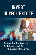 Invest In Real Estate Guides For The Woman To Take Control Of Her Financial Resources: Grow Wealth