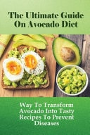 The Ultimate Guide On Avocado Diet Way To Transform Avocado Into Tasty Recipes To Prevent Diseases: Tips To Create Simple Avocado Recipes For Every Meal