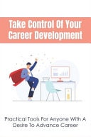 Take Control Of Your Career Development Practical Tools For Anyone With A Desire To Advance Career: Tips To Succeed At Everything You Do