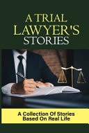 A Trial Lawyer's Stories A Collection Of Stories Based On Real Life: Lawyer'S Story