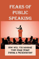 Fears Of Public Speaking How Will You Manage Your Stage Fright During A Presentation?: How To Overcome Your Fear Of Public Speaking