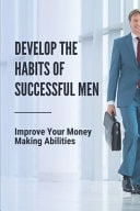 Develop The Habits Of Successful Men Improve Your Money Making Abilities: Earning More Money