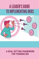 A Leader's Guide To Implementing OKRs A Goal-Setting Framework For Thinking Big: Objectives And Key Results Framework