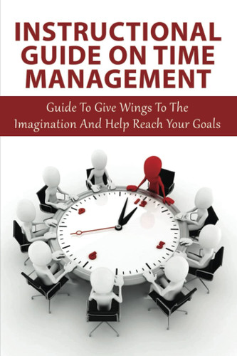 Instructional Guide On Time Management: Guide To Give Wings To The Imagination And Help Reach Your Goals: Time Management Techniques