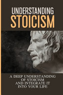 Understanding Stoicism A Deep Understanding Of Stoicism And Integrate It Into Your Life: Stoicism Beliefs