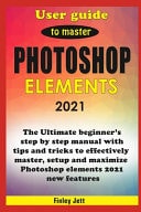 User Guide to Master Photoshop Elements 2021 The Ultimate Beginner's Step by Step Manual with Tips and Tricks to Effectively Master, Setup and Maximize Photoshop Elements 2021 New Features