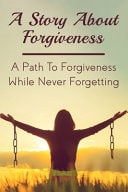 A Story About Forgiveness A Path To Forgiveness While Never Forgetting: While Never Forgetting