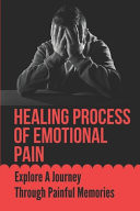 Healing Process Of Emotional Pain Explore A Journey Through Painful Memories: How To Deal With Painful Memories