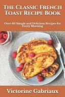 The Classic French Toast Recipe Book Over 60 Simple and Delicious Recipes for Every Morning