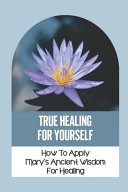 True Healing For Yourself How To Apply Mary's Ancient Wisdom For Healing: Healing The Self