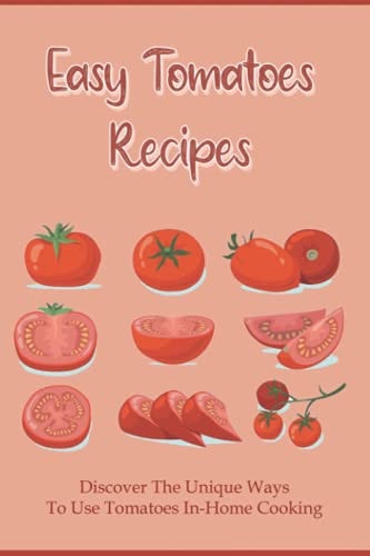 Easy Tomatoes Recipes Discover The Unique Ways To Use Tomatoes In-Home Cooking: Directions To Cook Dinner With Tomatoes