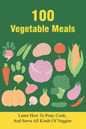 100 Vegetable Meals Learn How To Prep, Cook, And Serve All Kinds Of Veggies: The Beginner'S Vegetarian Diet Plan