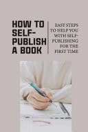 How To Self-Publish A Book Easy Steps To Help You With Self-Publishing For The First Time: Self Publish Your Book