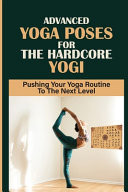 Advanced Yoga Poses For The Hardcore Yogi Pushing Your Yoga Routine To The Next Level: Advanced Yoga Lessons