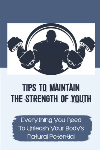 Tips To Maintain The Strength Of Youth Everything You Need To Unleash Your Body's Natural Potential: The Barbell Prescription Strength Training