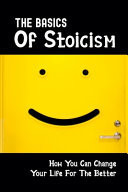 The Basics Of Stoicism How You Can Change Your Life For The Better: How To Gain Peace And Happiness