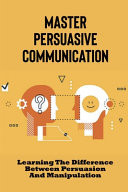 Master Persuasive Communication Learning The Difference Between Persuasion And Manipulation: How To Improve Your Persuasive Communication Skills