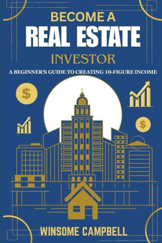 Become A Real Estate Investor: A Beginner's Guide to Creating 10-Figure Income