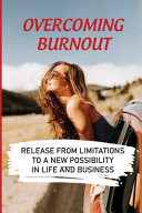 Overcoming Burnout Release From Limitations To A New Possibility In Life And Business: How To Recover From Burnout