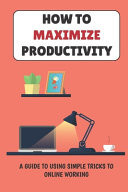 How To Maximize Productivity A Guide To Using Simple Tricks To Online Working: Maximize Productivity