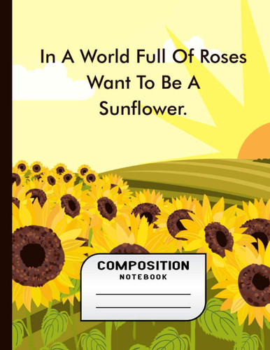 In A World Full Of Roses Want to Be A Sunflower: Composition Notebook Gifts - Sunflower Sunshine Yellow Collage Ruled Workbook and Exercise Book for School Kids Boys Girls