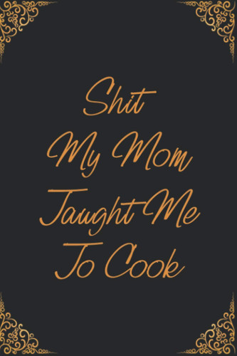 Shit My Mom Taught Me To Cook: Cute Blank Recipes Book for Women to Write in Favorite Recipes, and Organize Recipes, Perfect Gifts for Cooking Enthusiasts.