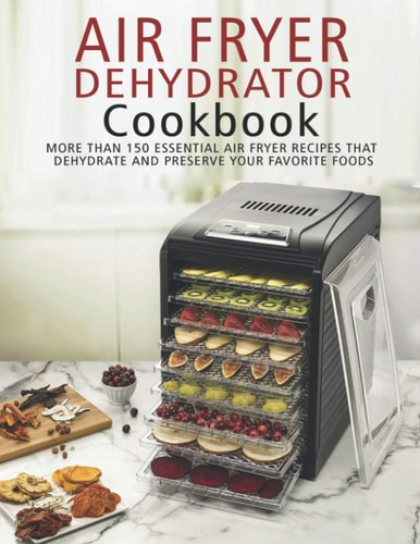 Air Fryer Dehydrator Cookbook More Than 150 Essential Air Fryer Recipes that Dehydrate and Preserve Your Favorite Foods