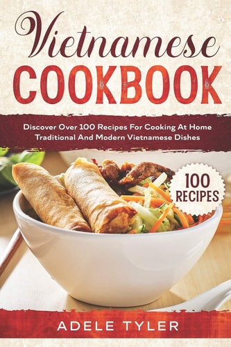 Vietnamese Cookbook: Discover Over 100 Recipes For Cooking At Home Traditional And Modern Vietnamese Dishes
