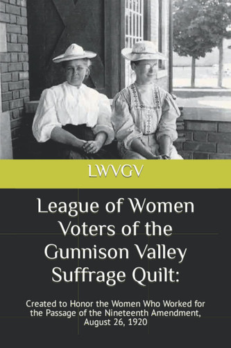 League of Women Voters of the Gunnison Valley Suffrage Quilt:: Created to Honor the Women Who Worked for the Passage of the Nineteenth Amendment, August 26, 1920