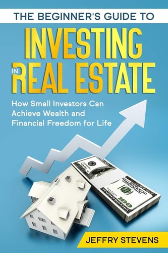 The Beginner's Guide to Investing in Real Estate How Small Investors Can Achieve Wealth and Financial Freedom for Life