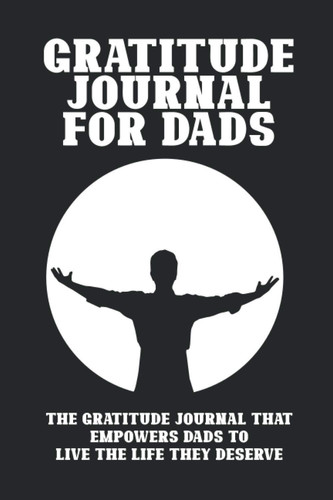 Gratitude Journal for Dads: The Gratitude Journal That Empowers Dads to Live the Life They Deserve in Just Minutes a Day
