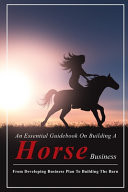 An Essential Guidebook on Building a Horse Business: from Developing Business Plan to Building the Barn Horse Boarding Basics