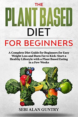 The Plant Based Diet for Beginners A Complete Diet Guide for Beginners for Easy Weight Loss and Burn Fat to Kick-Start a Healthy Lifestyle with a Plant Based Eating in a Few Weeks