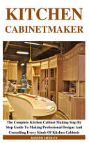 Kitchen Cabinetmaker The Complete Kitchen Cabinet Making Step By Step Guide To Making Professional Designs And Consulting Every Kinds Of Kitchen Cabinets
