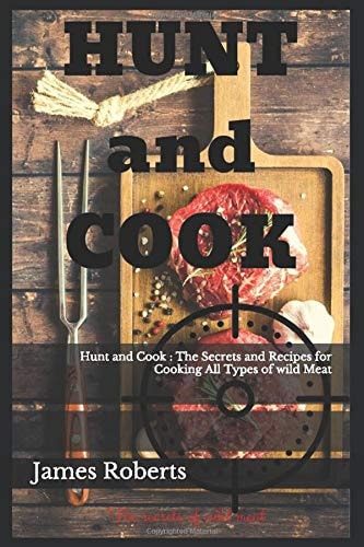 Hunt and Cook : The Secrets and Recipes for Cooking All Types of wild Meat