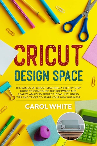 Cricut Design Space The Basics of Cricut Machine. A Step-by-Step Guide to Configure the Software and Realize Amazing Project Ideas. Including Tips and Tricks to Start Your New Business