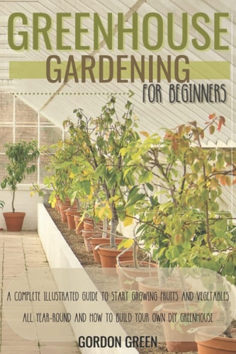 Greenhouse Gardening for Beginners A Complete Illustrated Guide to Start Growing Fruits and Vegetables All Year-Round and How to Build Your Own DIY Greenhouse