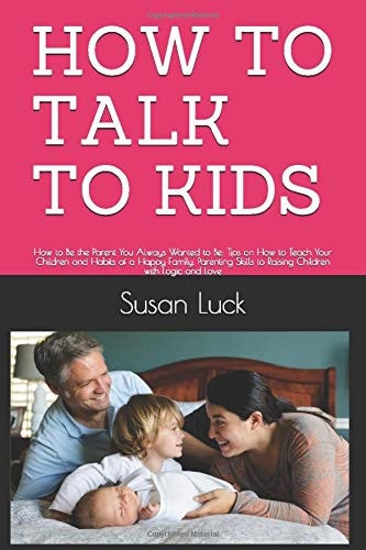 How to Talk to Kids How to Be the Parent You Always Wanted to Be: Tips on How to Teach Your Children and Habits of a Happy Family. Parenting Skills to Raising Children with Logic and Love