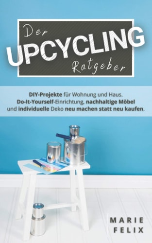 Der Upcycling Ratgeber DIY-Projekte Für Wohnung und Haus. Do-It-Yourself-Einrichtung, Nachhaltige Möbel und Individuelle Deko Neu Machen Statt Neu Kaufen