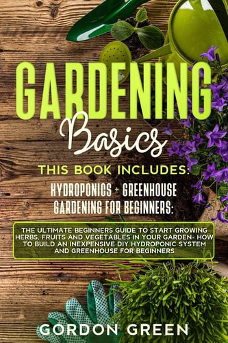Gardening Basics The Ultimate Beginners Guide to Start Growing Herbs, Fruits and Vegetables in Your Garden- How to Build an Inexpensive DIY Hydroponic System and Greenhouse for Beginners