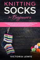 Knitting Socks For Beginners How to Learn Step by Step to Knit Socks Literally from Zero. Diagrams Illustrated of Different Patterns and Techniques of Knitting.