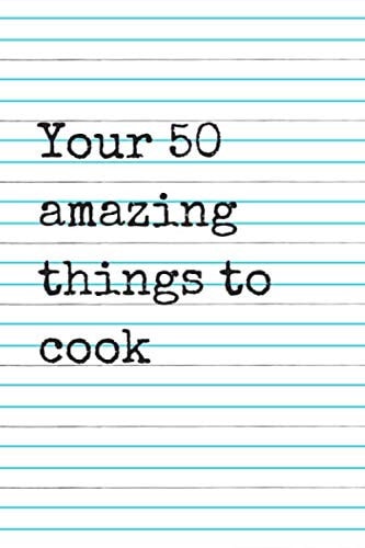 Your 50 amazing things to cook: 50 pages of customizable recipes