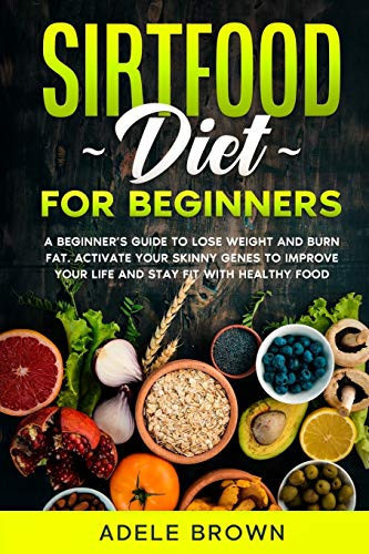 Sirtfood for Beginners A Beginner's Guide to Lose Weight and Burn Fat. Activate Your Skinny Genes to Improve Your Life and Stay Fit with Healthy Food While Still Enjoying Your Favorite Meals