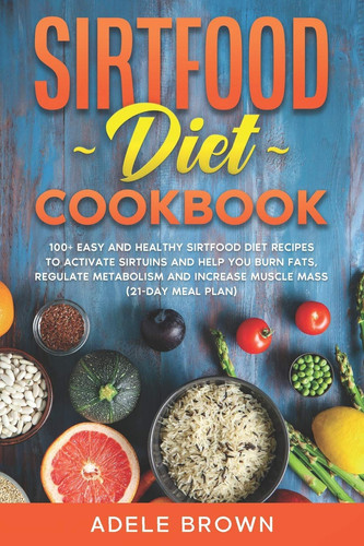 Sirtfood Cookbook 100+ Easy and Healthy Sirtfood Diet Recipes to Activate Sirtuins and Help You Burn Fats, Regulate Metabolism and Increase Muscle Mass (21-Day Meal Plan)