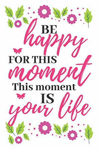 BE HAPPY FOR THIS MOMENT, THIS MOMENT IS YOUR LIFE: INSPIRATIONAL JOURNAL - LINED NOTEBOOK FOR WOMEN TO WRITE IN WITH INSPIRATIONAL QUOTES INSIDE