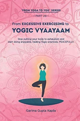 From Excessive Exercising to Yogic Vyaayaam: Stop putting your body to exhaustion and start doing enjoyable, healing Yogic Practices, PEACEFULLY.