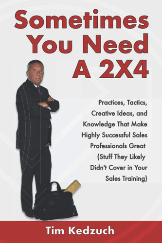 Sometimes You Need a 2X4 Practices, Tactics, Creative Ideas and Knowledge That Make Highly Successful Sales Professionals Great (Stuff They Likely Didn't Cover in Your Sales Training)